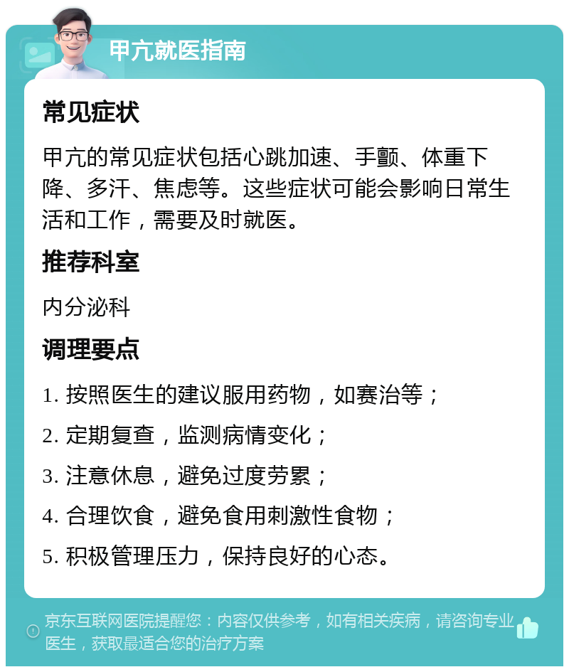 甲亢就医指南 常见症状 甲亢的常见症状包括心跳加速、手颤、体重下降、多汗、焦虑等。这些症状可能会影响日常生活和工作，需要及时就医。 推荐科室 内分泌科 调理要点 1. 按照医生的建议服用药物，如赛治等； 2. 定期复查，监测病情变化； 3. 注意休息，避免过度劳累； 4. 合理饮食，避免食用刺激性食物； 5. 积极管理压力，保持良好的心态。