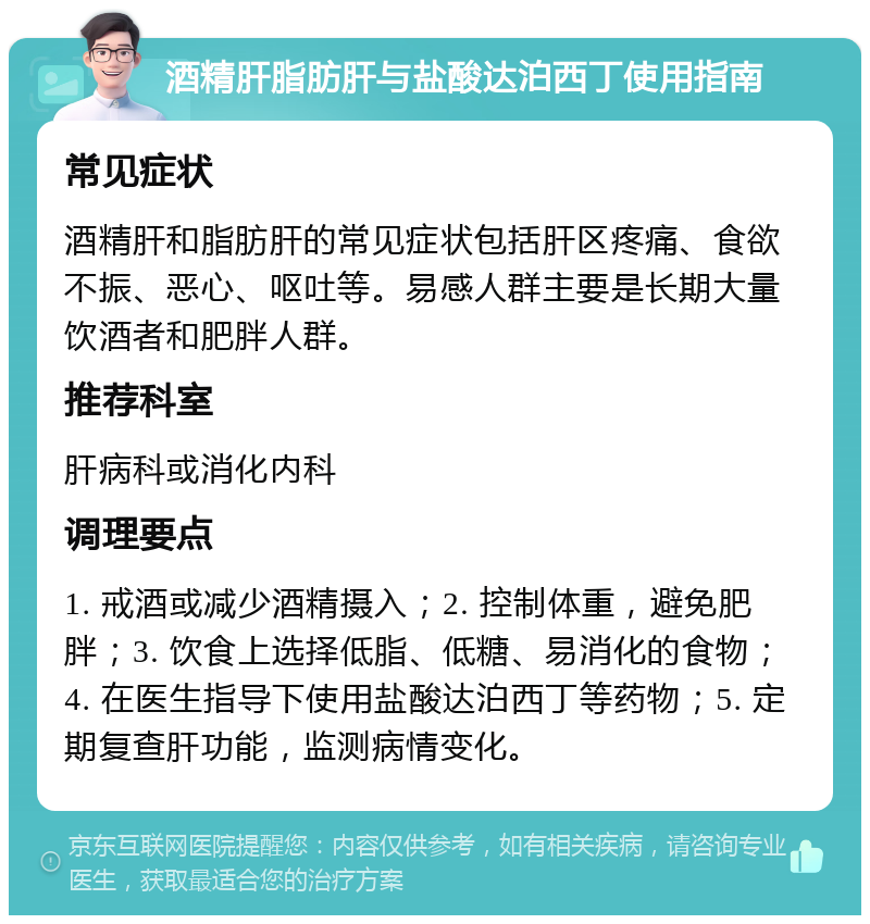 酒精肝脂肪肝与盐酸达泊西丁使用指南 常见症状 酒精肝和脂肪肝的常见症状包括肝区疼痛、食欲不振、恶心、呕吐等。易感人群主要是长期大量饮酒者和肥胖人群。 推荐科室 肝病科或消化内科 调理要点 1. 戒酒或减少酒精摄入；2. 控制体重，避免肥胖；3. 饮食上选择低脂、低糖、易消化的食物；4. 在医生指导下使用盐酸达泊西丁等药物；5. 定期复查肝功能，监测病情变化。