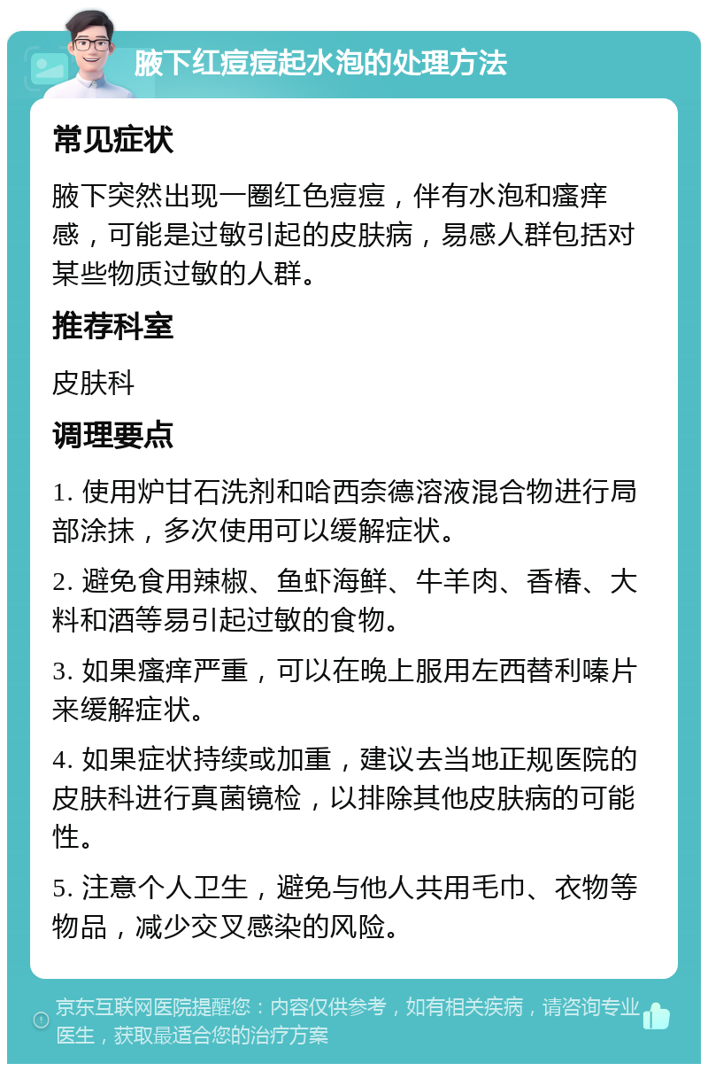 腋下红痘痘起水泡的处理方法 常见症状 腋下突然出现一圈红色痘痘，伴有水泡和瘙痒感，可能是过敏引起的皮肤病，易感人群包括对某些物质过敏的人群。 推荐科室 皮肤科 调理要点 1. 使用炉甘石洗剂和哈西奈德溶液混合物进行局部涂抹，多次使用可以缓解症状。 2. 避免食用辣椒、鱼虾海鲜、牛羊肉、香椿、大料和酒等易引起过敏的食物。 3. 如果瘙痒严重，可以在晚上服用左西替利嗪片来缓解症状。 4. 如果症状持续或加重，建议去当地正规医院的皮肤科进行真菌镜检，以排除其他皮肤病的可能性。 5. 注意个人卫生，避免与他人共用毛巾、衣物等物品，减少交叉感染的风险。