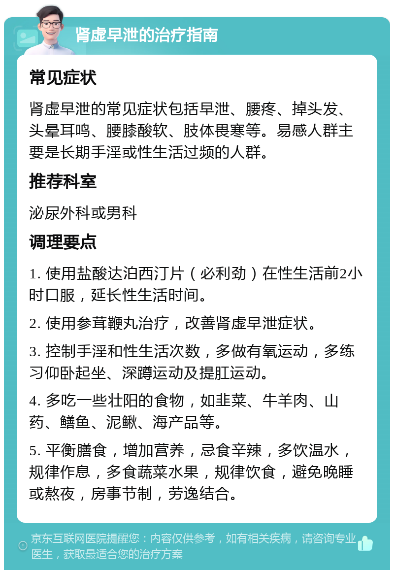 肾虚早泄的治疗指南 常见症状 肾虚早泄的常见症状包括早泄、腰疼、掉头发、头晕耳鸣、腰膝酸软、肢体畏寒等。易感人群主要是长期手淫或性生活过频的人群。 推荐科室 泌尿外科或男科 调理要点 1. 使用盐酸达泊西汀片（必利劲）在性生活前2小时口服，延长性生活时间。 2. 使用参茸鞭丸治疗，改善肾虚早泄症状。 3. 控制手淫和性生活次数，多做有氧运动，多练习仰卧起坐、深蹲运动及提肛运动。 4. 多吃一些壮阳的食物，如韭菜、牛羊肉、山药、鳝鱼、泥鳅、海产品等。 5. 平衡膳食，增加营养，忌食辛辣，多饮温水，规律作息，多食蔬菜水果，规律饮食，避免晚睡或熬夜，房事节制，劳逸结合。