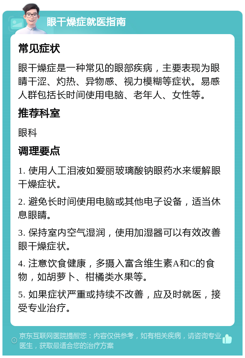 眼干燥症就医指南 常见症状 眼干燥症是一种常见的眼部疾病，主要表现为眼睛干涩、灼热、异物感、视力模糊等症状。易感人群包括长时间使用电脑、老年人、女性等。 推荐科室 眼科 调理要点 1. 使用人工泪液如爱丽玻璃酸钠眼药水来缓解眼干燥症状。 2. 避免长时间使用电脑或其他电子设备，适当休息眼睛。 3. 保持室内空气湿润，使用加湿器可以有效改善眼干燥症状。 4. 注意饮食健康，多摄入富含维生素A和C的食物，如胡萝卜、柑橘类水果等。 5. 如果症状严重或持续不改善，应及时就医，接受专业治疗。