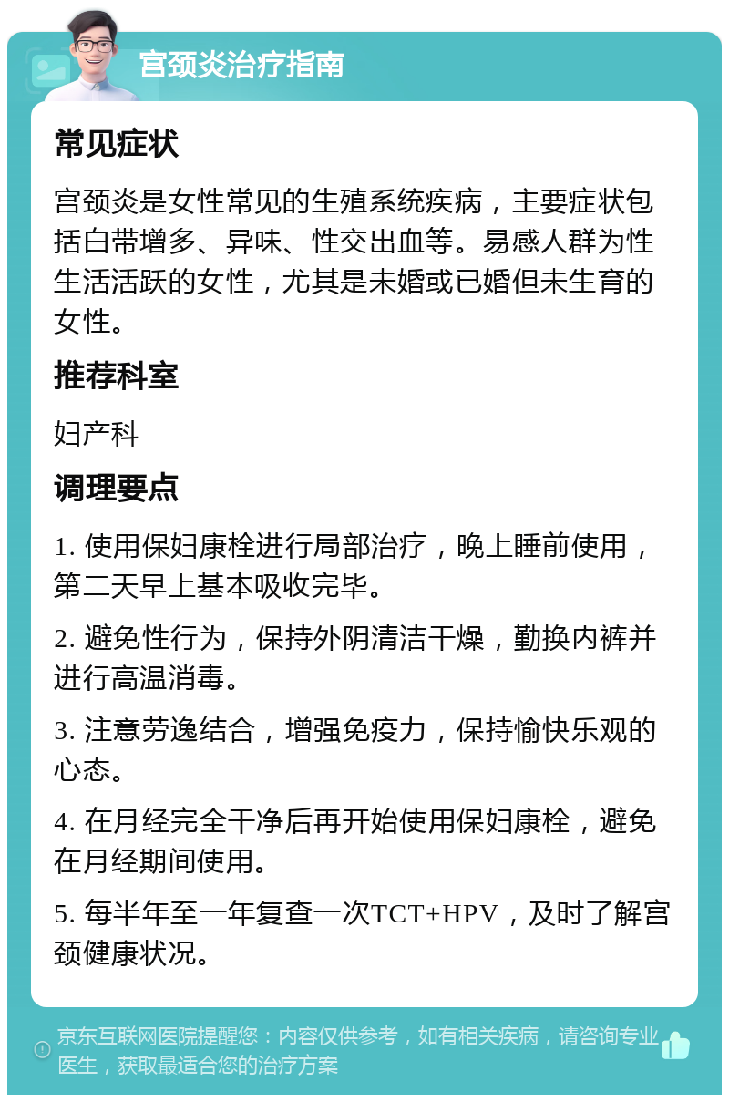 宫颈炎治疗指南 常见症状 宫颈炎是女性常见的生殖系统疾病，主要症状包括白带增多、异味、性交出血等。易感人群为性生活活跃的女性，尤其是未婚或已婚但未生育的女性。 推荐科室 妇产科 调理要点 1. 使用保妇康栓进行局部治疗，晚上睡前使用，第二天早上基本吸收完毕。 2. 避免性行为，保持外阴清洁干燥，勤换内裤并进行高温消毒。 3. 注意劳逸结合，增强免疫力，保持愉快乐观的心态。 4. 在月经完全干净后再开始使用保妇康栓，避免在月经期间使用。 5. 每半年至一年复查一次TCT+HPV，及时了解宫颈健康状况。