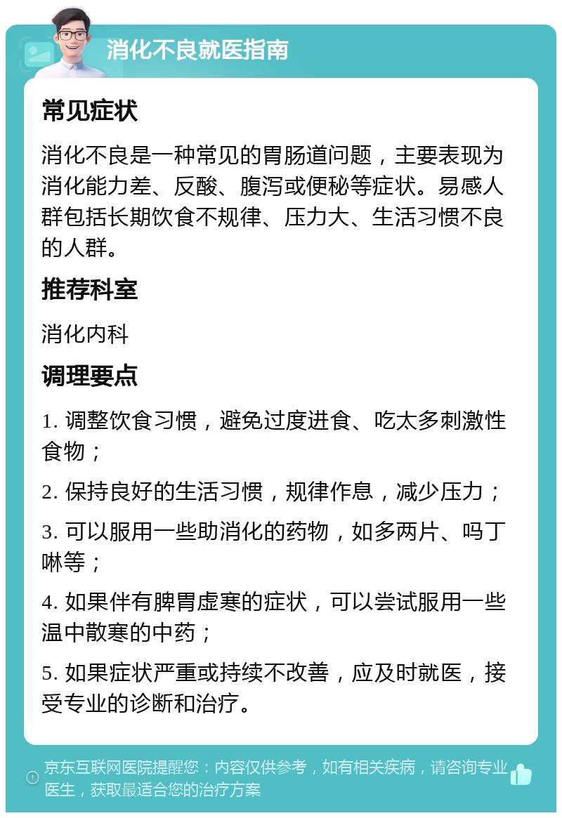 消化不良就医指南 常见症状 消化不良是一种常见的胃肠道问题，主要表现为消化能力差、反酸、腹泻或便秘等症状。易感人群包括长期饮食不规律、压力大、生活习惯不良的人群。 推荐科室 消化内科 调理要点 1. 调整饮食习惯，避免过度进食、吃太多刺激性食物； 2. 保持良好的生活习惯，规律作息，减少压力； 3. 可以服用一些助消化的药物，如多两片、吗丁啉等； 4. 如果伴有脾胃虚寒的症状，可以尝试服用一些温中散寒的中药； 5. 如果症状严重或持续不改善，应及时就医，接受专业的诊断和治疗。