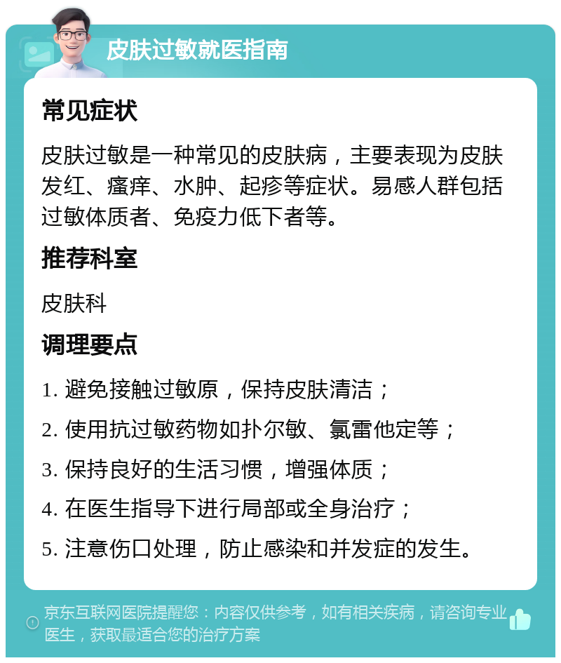 皮肤过敏就医指南 常见症状 皮肤过敏是一种常见的皮肤病，主要表现为皮肤发红、瘙痒、水肿、起疹等症状。易感人群包括过敏体质者、免疫力低下者等。 推荐科室 皮肤科 调理要点 1. 避免接触过敏原，保持皮肤清洁； 2. 使用抗过敏药物如扑尔敏、氯雷他定等； 3. 保持良好的生活习惯，增强体质； 4. 在医生指导下进行局部或全身治疗； 5. 注意伤口处理，防止感染和并发症的发生。