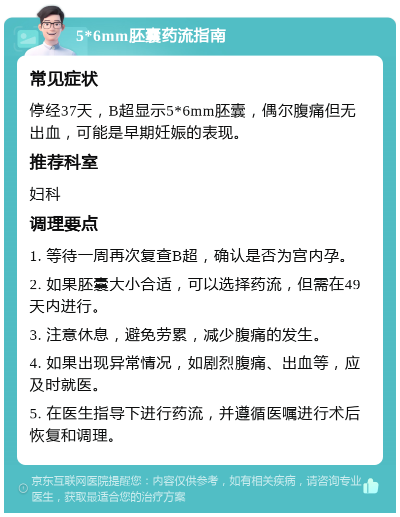 5*6mm胚囊药流指南 常见症状 停经37天，B超显示5*6mm胚囊，偶尔腹痛但无出血，可能是早期妊娠的表现。 推荐科室 妇科 调理要点 1. 等待一周再次复查B超，确认是否为宫内孕。 2. 如果胚囊大小合适，可以选择药流，但需在49天内进行。 3. 注意休息，避免劳累，减少腹痛的发生。 4. 如果出现异常情况，如剧烈腹痛、出血等，应及时就医。 5. 在医生指导下进行药流，并遵循医嘱进行术后恢复和调理。