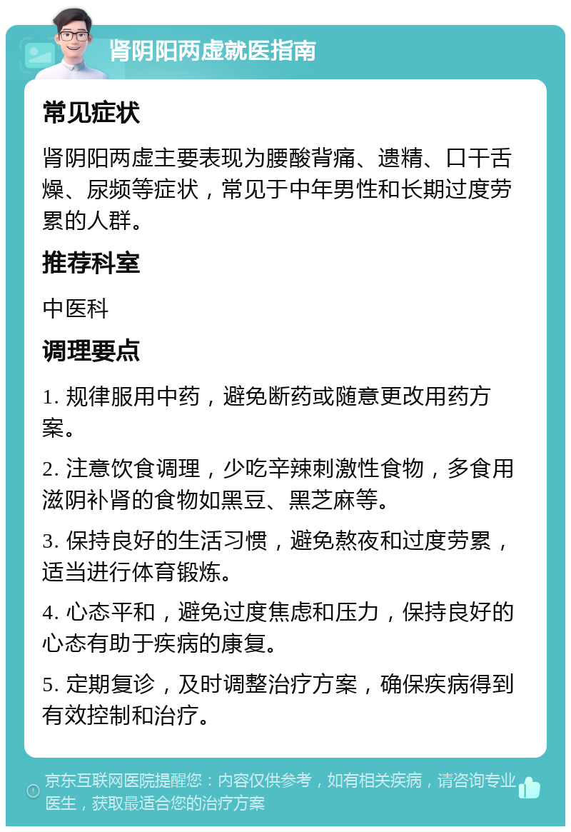 肾阴阳两虚就医指南 常见症状 肾阴阳两虚主要表现为腰酸背痛、遗精、口干舌燥、尿频等症状，常见于中年男性和长期过度劳累的人群。 推荐科室 中医科 调理要点 1. 规律服用中药，避免断药或随意更改用药方案。 2. 注意饮食调理，少吃辛辣刺激性食物，多食用滋阴补肾的食物如黑豆、黑芝麻等。 3. 保持良好的生活习惯，避免熬夜和过度劳累，适当进行体育锻炼。 4. 心态平和，避免过度焦虑和压力，保持良好的心态有助于疾病的康复。 5. 定期复诊，及时调整治疗方案，确保疾病得到有效控制和治疗。