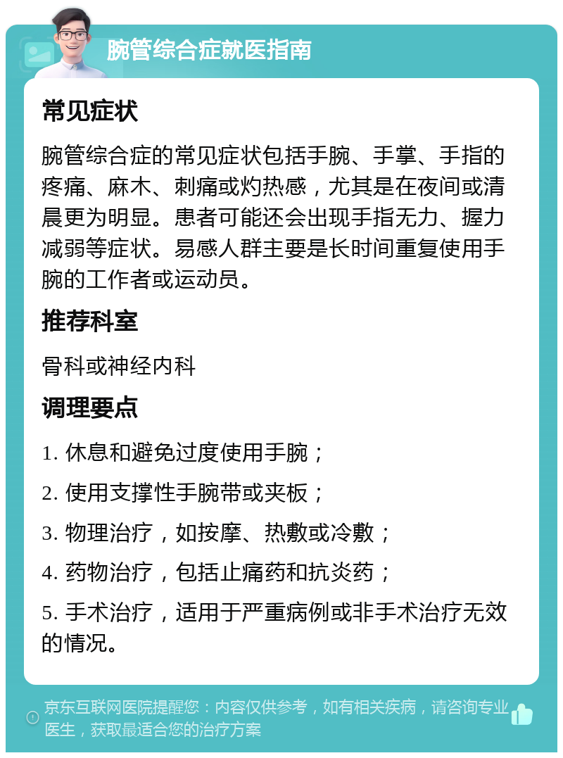 腕管综合症就医指南 常见症状 腕管综合症的常见症状包括手腕、手掌、手指的疼痛、麻木、刺痛或灼热感，尤其是在夜间或清晨更为明显。患者可能还会出现手指无力、握力减弱等症状。易感人群主要是长时间重复使用手腕的工作者或运动员。 推荐科室 骨科或神经内科 调理要点 1. 休息和避免过度使用手腕； 2. 使用支撑性手腕带或夹板； 3. 物理治疗，如按摩、热敷或冷敷； 4. 药物治疗，包括止痛药和抗炎药； 5. 手术治疗，适用于严重病例或非手术治疗无效的情况。