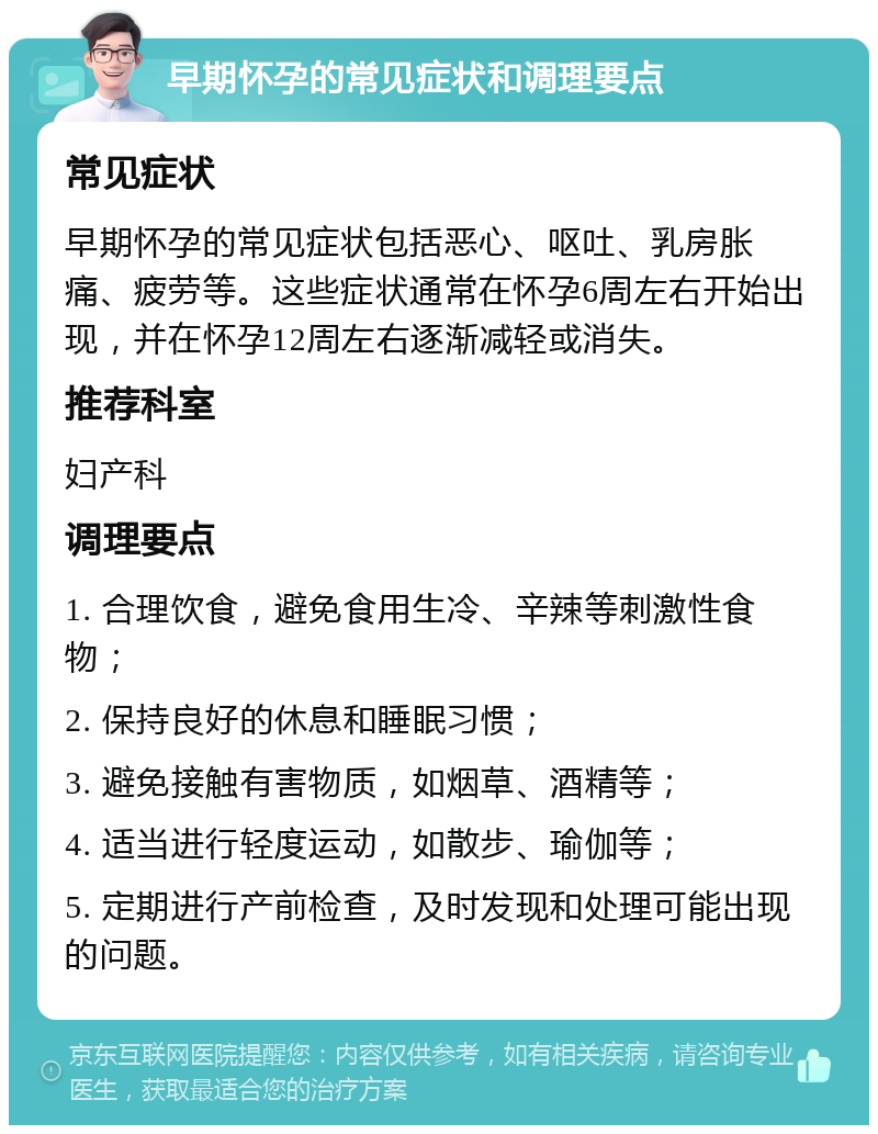 早期怀孕的常见症状和调理要点 常见症状 早期怀孕的常见症状包括恶心、呕吐、乳房胀痛、疲劳等。这些症状通常在怀孕6周左右开始出现，并在怀孕12周左右逐渐减轻或消失。 推荐科室 妇产科 调理要点 1. 合理饮食，避免食用生冷、辛辣等刺激性食物； 2. 保持良好的休息和睡眠习惯； 3. 避免接触有害物质，如烟草、酒精等； 4. 适当进行轻度运动，如散步、瑜伽等； 5. 定期进行产前检查，及时发现和处理可能出现的问题。