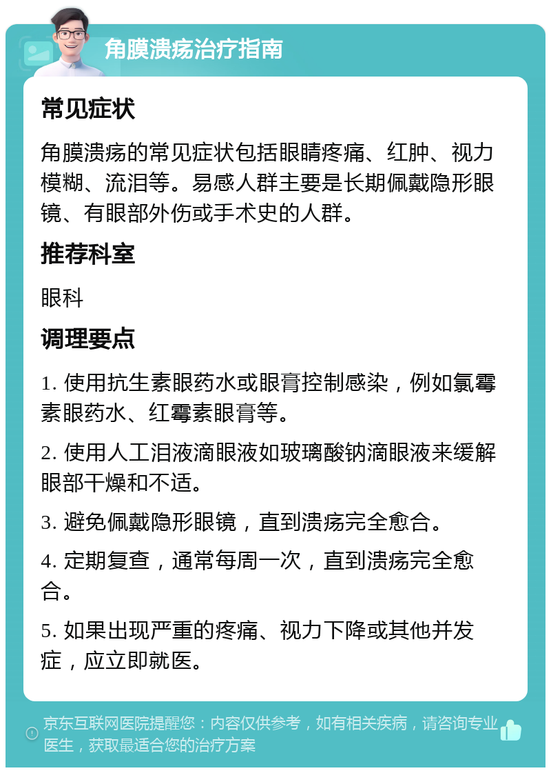 角膜溃疡治疗指南 常见症状 角膜溃疡的常见症状包括眼睛疼痛、红肿、视力模糊、流泪等。易感人群主要是长期佩戴隐形眼镜、有眼部外伤或手术史的人群。 推荐科室 眼科 调理要点 1. 使用抗生素眼药水或眼膏控制感染，例如氯霉素眼药水、红霉素眼膏等。 2. 使用人工泪液滴眼液如玻璃酸钠滴眼液来缓解眼部干燥和不适。 3. 避免佩戴隐形眼镜，直到溃疡完全愈合。 4. 定期复查，通常每周一次，直到溃疡完全愈合。 5. 如果出现严重的疼痛、视力下降或其他并发症，应立即就医。