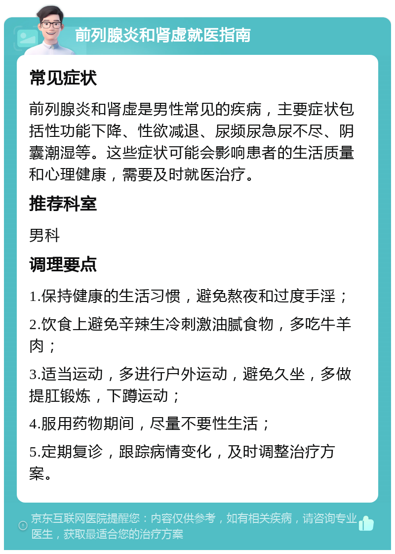 前列腺炎和肾虚就医指南 常见症状 前列腺炎和肾虚是男性常见的疾病，主要症状包括性功能下降、性欲减退、尿频尿急尿不尽、阴囊潮湿等。这些症状可能会影响患者的生活质量和心理健康，需要及时就医治疗。 推荐科室 男科 调理要点 1.保持健康的生活习惯，避免熬夜和过度手淫； 2.饮食上避免辛辣生冷刺激油腻食物，多吃牛羊肉； 3.适当运动，多进行户外运动，避免久坐，多做提肛锻炼，下蹲运动； 4.服用药物期间，尽量不要性生活； 5.定期复诊，跟踪病情变化，及时调整治疗方案。