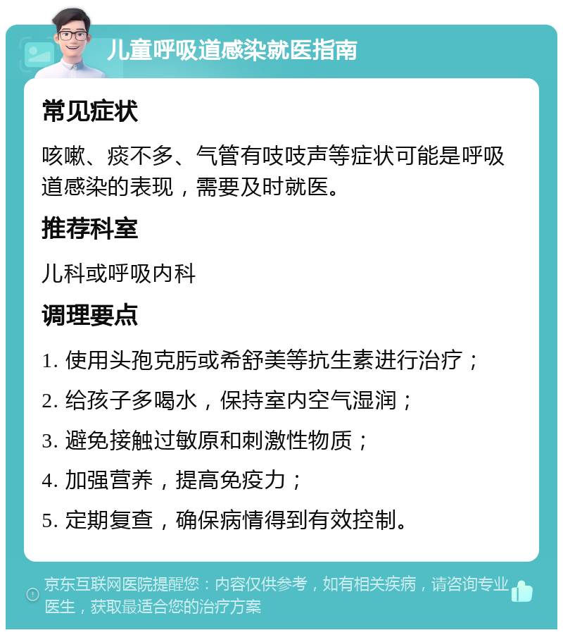 儿童呼吸道感染就医指南 常见症状 咳嗽、痰不多、气管有吱吱声等症状可能是呼吸道感染的表现，需要及时就医。 推荐科室 儿科或呼吸内科 调理要点 1. 使用头孢克肟或希舒美等抗生素进行治疗； 2. 给孩子多喝水，保持室内空气湿润； 3. 避免接触过敏原和刺激性物质； 4. 加强营养，提高免疫力； 5. 定期复查，确保病情得到有效控制。