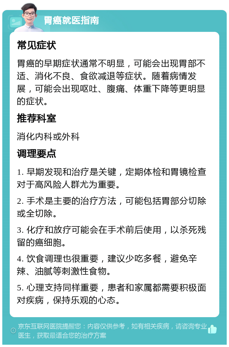 胃癌就医指南 常见症状 胃癌的早期症状通常不明显，可能会出现胃部不适、消化不良、食欲减退等症状。随着病情发展，可能会出现呕吐、腹痛、体重下降等更明显的症状。 推荐科室 消化内科或外科 调理要点 1. 早期发现和治疗是关键，定期体检和胃镜检查对于高风险人群尤为重要。 2. 手术是主要的治疗方法，可能包括胃部分切除或全切除。 3. 化疗和放疗可能会在手术前后使用，以杀死残留的癌细胞。 4. 饮食调理也很重要，建议少吃多餐，避免辛辣、油腻等刺激性食物。 5. 心理支持同样重要，患者和家属都需要积极面对疾病，保持乐观的心态。