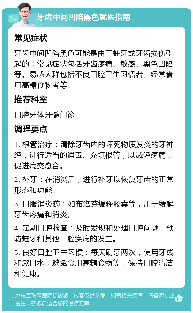 牙齿中间凹陷黑色就医指南 常见症状 牙齿中间凹陷黑色可能是由于蛀牙或牙齿损伤引起的，常见症状包括牙齿疼痛、敏感、黑色凹陷等。易感人群包括不良口腔卫生习惯者、经常食用高糖食物者等。 推荐科室 口腔牙体牙髓门诊 调理要点 1. 根管治疗：清除牙齿内的坏死物质发炎的牙神经，进行适当的消毒、充填根管，以减轻疼痛，促进病变愈合。 2. 补牙：在消炎后，进行补牙以恢复牙齿的正常形态和功能。 3. 口服消炎药：如布洛芬缓释胶囊等，用于缓解牙齿疼痛和消炎。 4. 定期口腔检查：及时发现和处理口腔问题，预防蛀牙和其他口腔疾病的发生。 5. 良好口腔卫生习惯：每天刷牙两次，使用牙线和漱口水，避免食用高糖食物等，保持口腔清洁和健康。