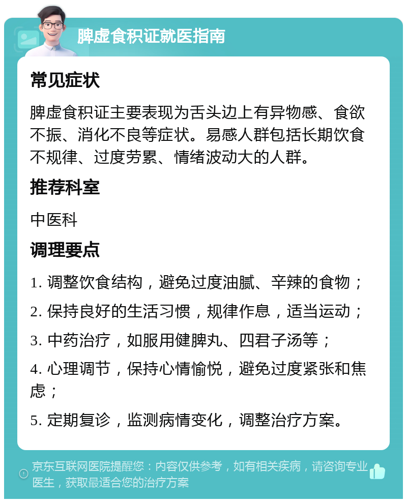 脾虚食积证就医指南 常见症状 脾虚食积证主要表现为舌头边上有异物感、食欲不振、消化不良等症状。易感人群包括长期饮食不规律、过度劳累、情绪波动大的人群。 推荐科室 中医科 调理要点 1. 调整饮食结构，避免过度油腻、辛辣的食物； 2. 保持良好的生活习惯，规律作息，适当运动； 3. 中药治疗，如服用健脾丸、四君子汤等； 4. 心理调节，保持心情愉悦，避免过度紧张和焦虑； 5. 定期复诊，监测病情变化，调整治疗方案。