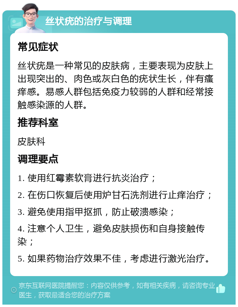 丝状疣的治疗与调理 常见症状 丝状疣是一种常见的皮肤病，主要表现为皮肤上出现突出的、肉色或灰白色的疣状生长，伴有瘙痒感。易感人群包括免疫力较弱的人群和经常接触感染源的人群。 推荐科室 皮肤科 调理要点 1. 使用红霉素软膏进行抗炎治疗； 2. 在伤口恢复后使用炉甘石洗剂进行止痒治疗； 3. 避免使用指甲抠抓，防止破溃感染； 4. 注意个人卫生，避免皮肤损伤和自身接触传染； 5. 如果药物治疗效果不佳，考虑进行激光治疗。