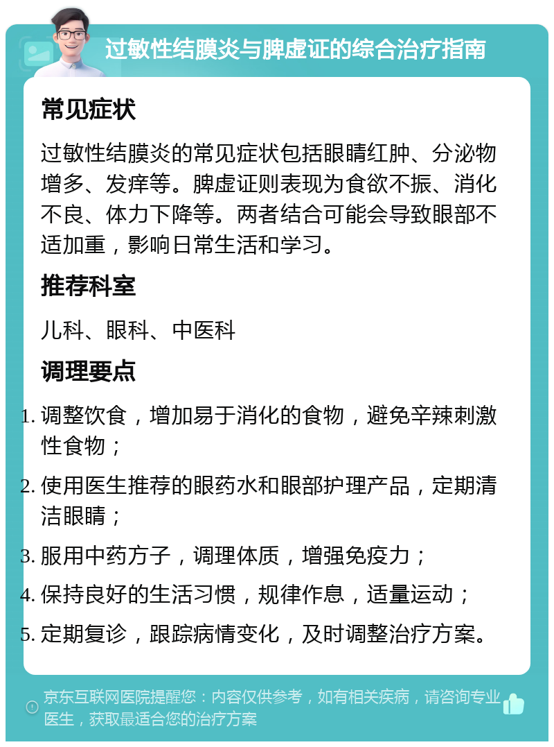 过敏性结膜炎与脾虚证的综合治疗指南 常见症状 过敏性结膜炎的常见症状包括眼睛红肿、分泌物增多、发痒等。脾虚证则表现为食欲不振、消化不良、体力下降等。两者结合可能会导致眼部不适加重，影响日常生活和学习。 推荐科室 儿科、眼科、中医科 调理要点 调整饮食，增加易于消化的食物，避免辛辣刺激性食物； 使用医生推荐的眼药水和眼部护理产品，定期清洁眼睛； 服用中药方子，调理体质，增强免疫力； 保持良好的生活习惯，规律作息，适量运动； 定期复诊，跟踪病情变化，及时调整治疗方案。