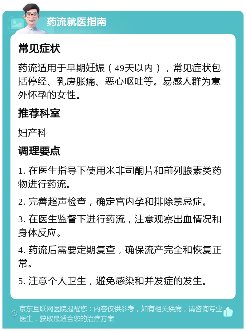 药流就医指南 常见症状 药流适用于早期妊娠（49天以内），常见症状包括停经、乳房胀痛、恶心呕吐等。易感人群为意外怀孕的女性。 推荐科室 妇产科 调理要点 1. 在医生指导下使用米非司酮片和前列腺素类药物进行药流。 2. 完善超声检查，确定宫内孕和排除禁忌症。 3. 在医生监督下进行药流，注意观察出血情况和身体反应。 4. 药流后需要定期复查，确保流产完全和恢复正常。 5. 注意个人卫生，避免感染和并发症的发生。