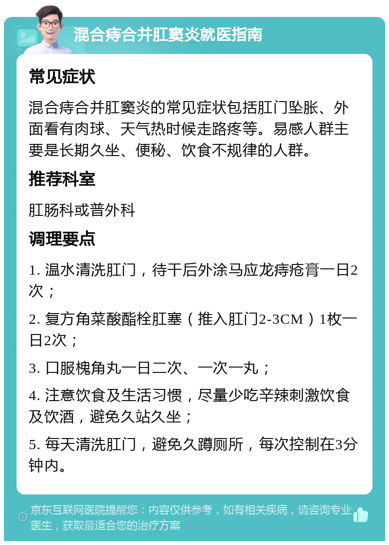 混合痔合并肛窦炎就医指南 常见症状 混合痔合并肛窦炎的常见症状包括肛门坠胀、外面看有肉球、天气热时候走路疼等。易感人群主要是长期久坐、便秘、饮食不规律的人群。 推荐科室 肛肠科或普外科 调理要点 1. 温水清洗肛门，待干后外涂马应龙痔疮膏一日2次； 2. 复方角菜酸酯栓肛塞（推入肛门2-3CM）1枚一日2次； 3. 口服槐角丸一日二次、一次一丸； 4. 注意饮食及生活习惯，尽量少吃辛辣刺激饮食及饮酒，避免久站久坐； 5. 每天清洗肛门，避免久蹲厕所，每次控制在3分钟内。