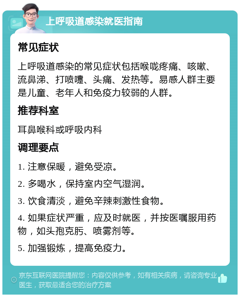 上呼吸道感染就医指南 常见症状 上呼吸道感染的常见症状包括喉咙疼痛、咳嗽、流鼻涕、打喷嚏、头痛、发热等。易感人群主要是儿童、老年人和免疫力较弱的人群。 推荐科室 耳鼻喉科或呼吸内科 调理要点 1. 注意保暖，避免受凉。 2. 多喝水，保持室内空气湿润。 3. 饮食清淡，避免辛辣刺激性食物。 4. 如果症状严重，应及时就医，并按医嘱服用药物，如头孢克肟、喷雾剂等。 5. 加强锻炼，提高免疫力。