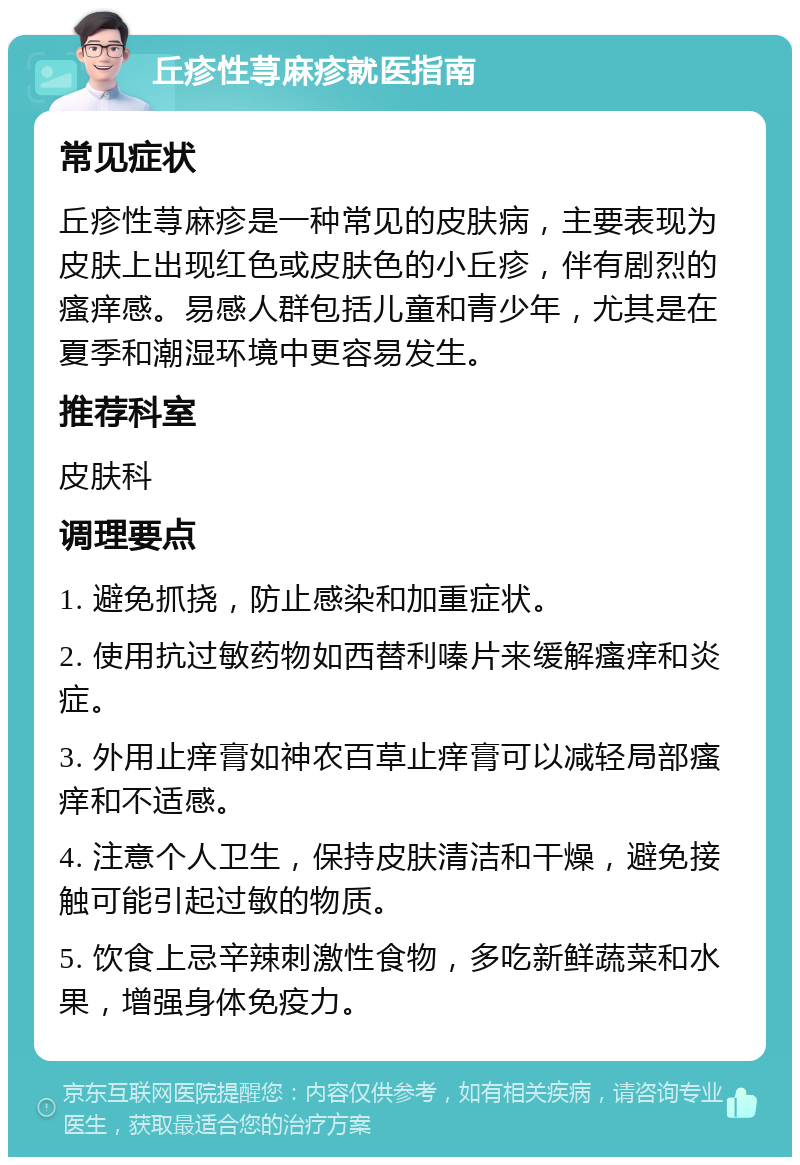 丘疹性荨麻疹就医指南 常见症状 丘疹性荨麻疹是一种常见的皮肤病，主要表现为皮肤上出现红色或皮肤色的小丘疹，伴有剧烈的瘙痒感。易感人群包括儿童和青少年，尤其是在夏季和潮湿环境中更容易发生。 推荐科室 皮肤科 调理要点 1. 避免抓挠，防止感染和加重症状。 2. 使用抗过敏药物如西替利嗪片来缓解瘙痒和炎症。 3. 外用止痒膏如神农百草止痒膏可以减轻局部瘙痒和不适感。 4. 注意个人卫生，保持皮肤清洁和干燥，避免接触可能引起过敏的物质。 5. 饮食上忌辛辣刺激性食物，多吃新鲜蔬菜和水果，增强身体免疫力。