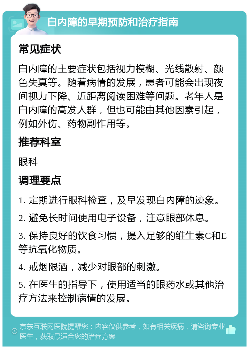 白内障的早期预防和治疗指南 常见症状 白内障的主要症状包括视力模糊、光线散射、颜色失真等。随着病情的发展，患者可能会出现夜间视力下降、近距离阅读困难等问题。老年人是白内障的高发人群，但也可能由其他因素引起，例如外伤、药物副作用等。 推荐科室 眼科 调理要点 1. 定期进行眼科检查，及早发现白内障的迹象。 2. 避免长时间使用电子设备，注意眼部休息。 3. 保持良好的饮食习惯，摄入足够的维生素C和E等抗氧化物质。 4. 戒烟限酒，减少对眼部的刺激。 5. 在医生的指导下，使用适当的眼药水或其他治疗方法来控制病情的发展。