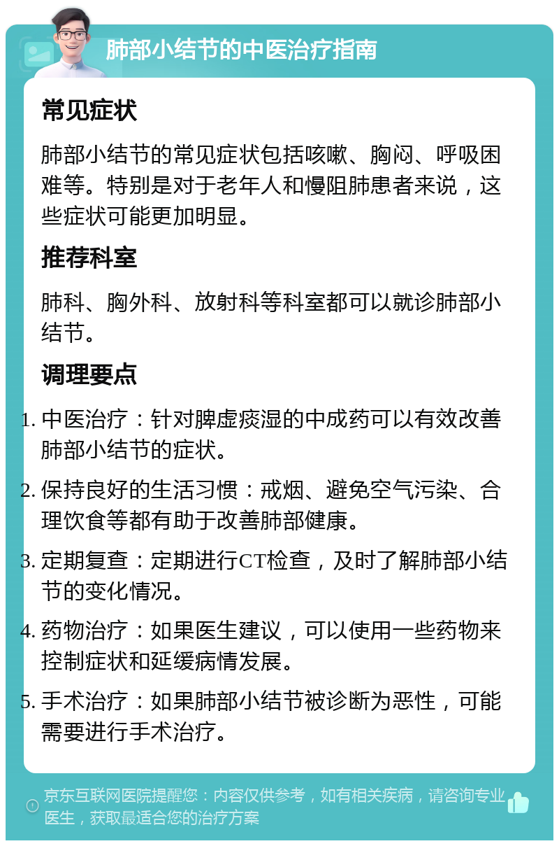 肺部小结节的中医治疗指南 常见症状 肺部小结节的常见症状包括咳嗽、胸闷、呼吸困难等。特别是对于老年人和慢阻肺患者来说，这些症状可能更加明显。 推荐科室 肺科、胸外科、放射科等科室都可以就诊肺部小结节。 调理要点 中医治疗：针对脾虚痰湿的中成药可以有效改善肺部小结节的症状。 保持良好的生活习惯：戒烟、避免空气污染、合理饮食等都有助于改善肺部健康。 定期复查：定期进行CT检查，及时了解肺部小结节的变化情况。 药物治疗：如果医生建议，可以使用一些药物来控制症状和延缓病情发展。 手术治疗：如果肺部小结节被诊断为恶性，可能需要进行手术治疗。