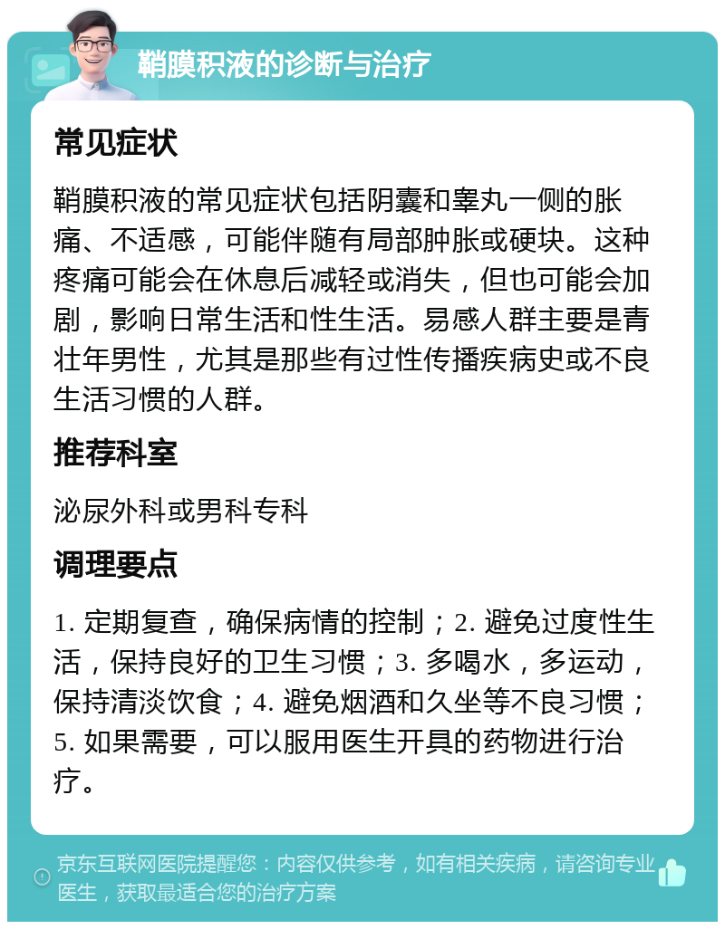 鞘膜积液的诊断与治疗 常见症状 鞘膜积液的常见症状包括阴囊和睾丸一侧的胀痛、不适感，可能伴随有局部肿胀或硬块。这种疼痛可能会在休息后减轻或消失，但也可能会加剧，影响日常生活和性生活。易感人群主要是青壮年男性，尤其是那些有过性传播疾病史或不良生活习惯的人群。 推荐科室 泌尿外科或男科专科 调理要点 1. 定期复查，确保病情的控制；2. 避免过度性生活，保持良好的卫生习惯；3. 多喝水，多运动，保持清淡饮食；4. 避免烟酒和久坐等不良习惯；5. 如果需要，可以服用医生开具的药物进行治疗。