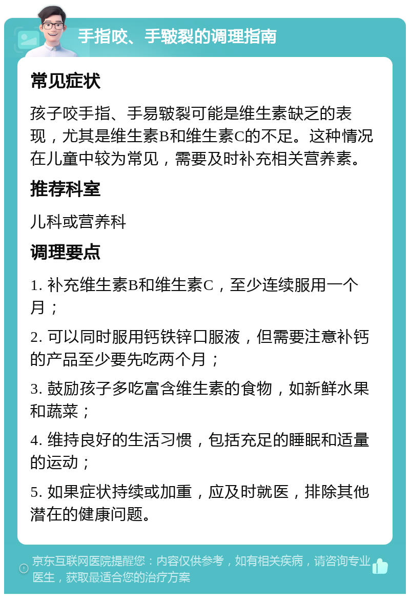 手指咬、手皲裂的调理指南 常见症状 孩子咬手指、手易皲裂可能是维生素缺乏的表现，尤其是维生素B和维生素C的不足。这种情况在儿童中较为常见，需要及时补充相关营养素。 推荐科室 儿科或营养科 调理要点 1. 补充维生素B和维生素C，至少连续服用一个月； 2. 可以同时服用钙铁锌口服液，但需要注意补钙的产品至少要先吃两个月； 3. 鼓励孩子多吃富含维生素的食物，如新鲜水果和蔬菜； 4. 维持良好的生活习惯，包括充足的睡眠和适量的运动； 5. 如果症状持续或加重，应及时就医，排除其他潜在的健康问题。