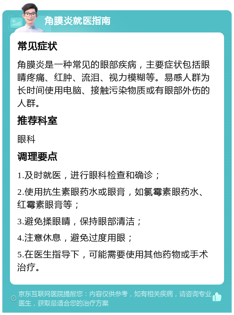 角膜炎就医指南 常见症状 角膜炎是一种常见的眼部疾病，主要症状包括眼睛疼痛、红肿、流泪、视力模糊等。易感人群为长时间使用电脑、接触污染物质或有眼部外伤的人群。 推荐科室 眼科 调理要点 1.及时就医，进行眼科检查和确诊； 2.使用抗生素眼药水或眼膏，如氯霉素眼药水、红霉素眼膏等； 3.避免揉眼睛，保持眼部清洁； 4.注意休息，避免过度用眼； 5.在医生指导下，可能需要使用其他药物或手术治疗。