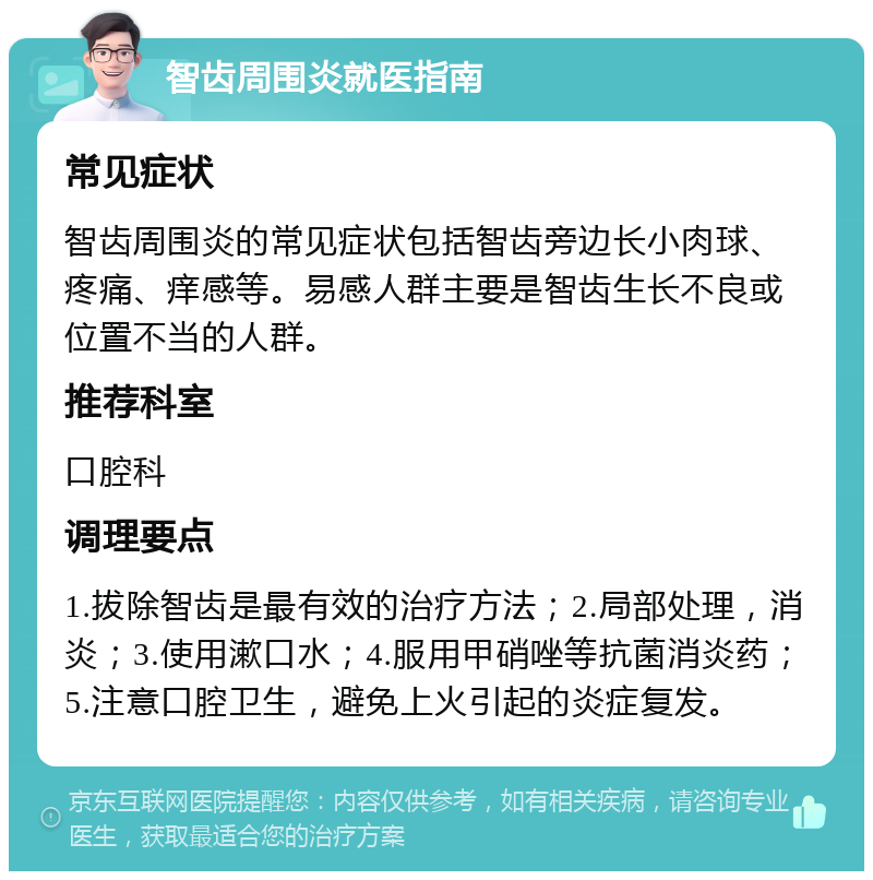 智齿周围炎就医指南 常见症状 智齿周围炎的常见症状包括智齿旁边长小肉球、疼痛、痒感等。易感人群主要是智齿生长不良或位置不当的人群。 推荐科室 口腔科 调理要点 1.拔除智齿是最有效的治疗方法；2.局部处理，消炎；3.使用漱口水；4.服用甲硝唑等抗菌消炎药；5.注意口腔卫生，避免上火引起的炎症复发。