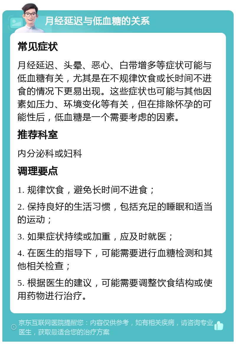 月经延迟与低血糖的关系 常见症状 月经延迟、头晕、恶心、白带增多等症状可能与低血糖有关，尤其是在不规律饮食或长时间不进食的情况下更易出现。这些症状也可能与其他因素如压力、环境变化等有关，但在排除怀孕的可能性后，低血糖是一个需要考虑的因素。 推荐科室 内分泌科或妇科 调理要点 1. 规律饮食，避免长时间不进食； 2. 保持良好的生活习惯，包括充足的睡眠和适当的运动； 3. 如果症状持续或加重，应及时就医； 4. 在医生的指导下，可能需要进行血糖检测和其他相关检查； 5. 根据医生的建议，可能需要调整饮食结构或使用药物进行治疗。