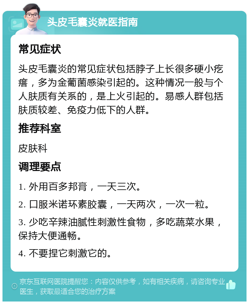 头皮毛囊炎就医指南 常见症状 头皮毛囊炎的常见症状包括脖子上长很多硬小疙瘩，多为金葡菌感染引起的。这种情况一般与个人肤质有关系的，是上火引起的。易感人群包括肤质较差、免疫力低下的人群。 推荐科室 皮肤科 调理要点 1. 外用百多邦膏，一天三次。 2. 口服米诺环素胶囊，一天两次，一次一粒。 3. 少吃辛辣油腻性刺激性食物，多吃蔬菜水果，保持大便通畅。 4. 不要捏它刺激它的。