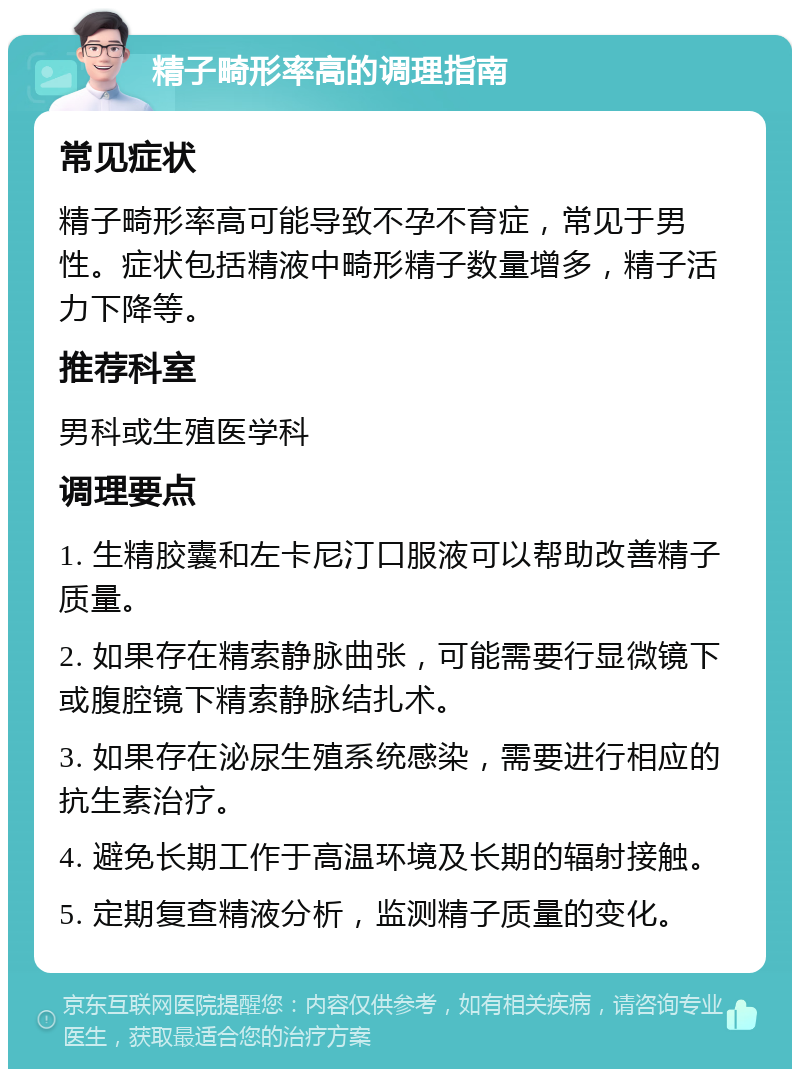 精子畸形率高的调理指南 常见症状 精子畸形率高可能导致不孕不育症，常见于男性。症状包括精液中畸形精子数量增多，精子活力下降等。 推荐科室 男科或生殖医学科 调理要点 1. 生精胶囊和左卡尼汀口服液可以帮助改善精子质量。 2. 如果存在精索静脉曲张，可能需要行显微镜下或腹腔镜下精索静脉结扎术。 3. 如果存在泌尿生殖系统感染，需要进行相应的抗生素治疗。 4. 避免长期工作于高温环境及长期的辐射接触。 5. 定期复查精液分析，监测精子质量的变化。