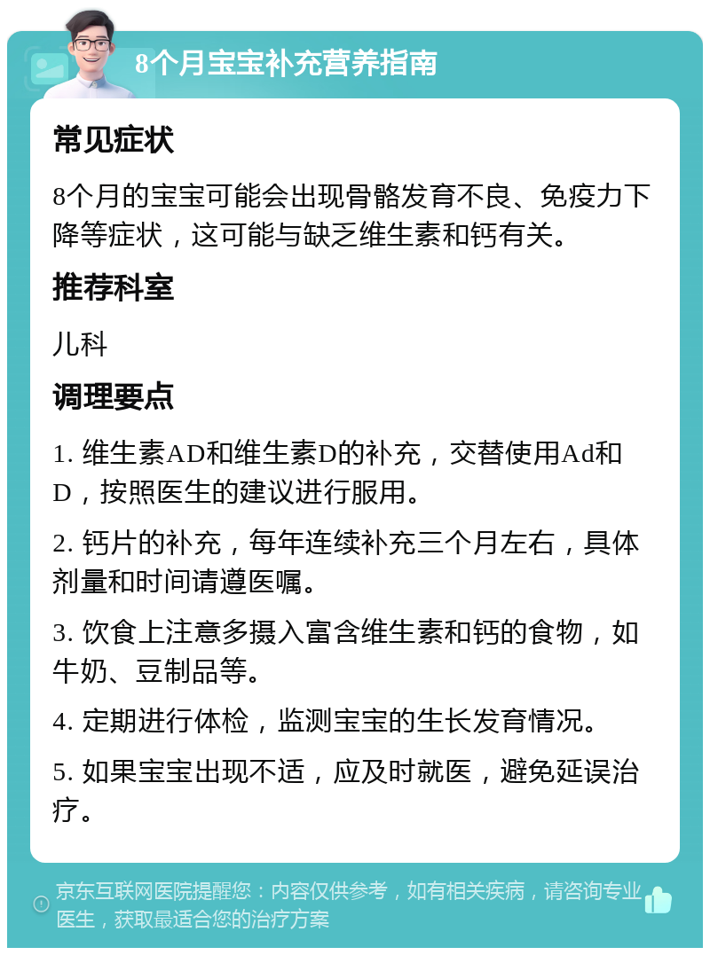 8个月宝宝补充营养指南 常见症状 8个月的宝宝可能会出现骨骼发育不良、免疫力下降等症状，这可能与缺乏维生素和钙有关。 推荐科室 儿科 调理要点 1. 维生素AD和维生素D的补充，交替使用Ad和D，按照医生的建议进行服用。 2. 钙片的补充，每年连续补充三个月左右，具体剂量和时间请遵医嘱。 3. 饮食上注意多摄入富含维生素和钙的食物，如牛奶、豆制品等。 4. 定期进行体检，监测宝宝的生长发育情况。 5. 如果宝宝出现不适，应及时就医，避免延误治疗。