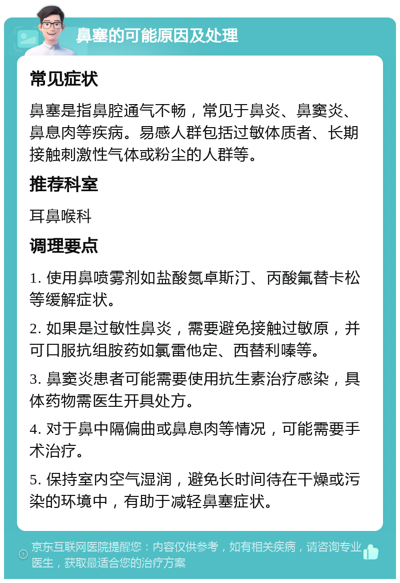 鼻塞的可能原因及处理 常见症状 鼻塞是指鼻腔通气不畅，常见于鼻炎、鼻窦炎、鼻息肉等疾病。易感人群包括过敏体质者、长期接触刺激性气体或粉尘的人群等。 推荐科室 耳鼻喉科 调理要点 1. 使用鼻喷雾剂如盐酸氮卓斯汀、丙酸氟替卡松等缓解症状。 2. 如果是过敏性鼻炎，需要避免接触过敏原，并可口服抗组胺药如氯雷他定、西替利嗪等。 3. 鼻窦炎患者可能需要使用抗生素治疗感染，具体药物需医生开具处方。 4. 对于鼻中隔偏曲或鼻息肉等情况，可能需要手术治疗。 5. 保持室内空气湿润，避免长时间待在干燥或污染的环境中，有助于减轻鼻塞症状。