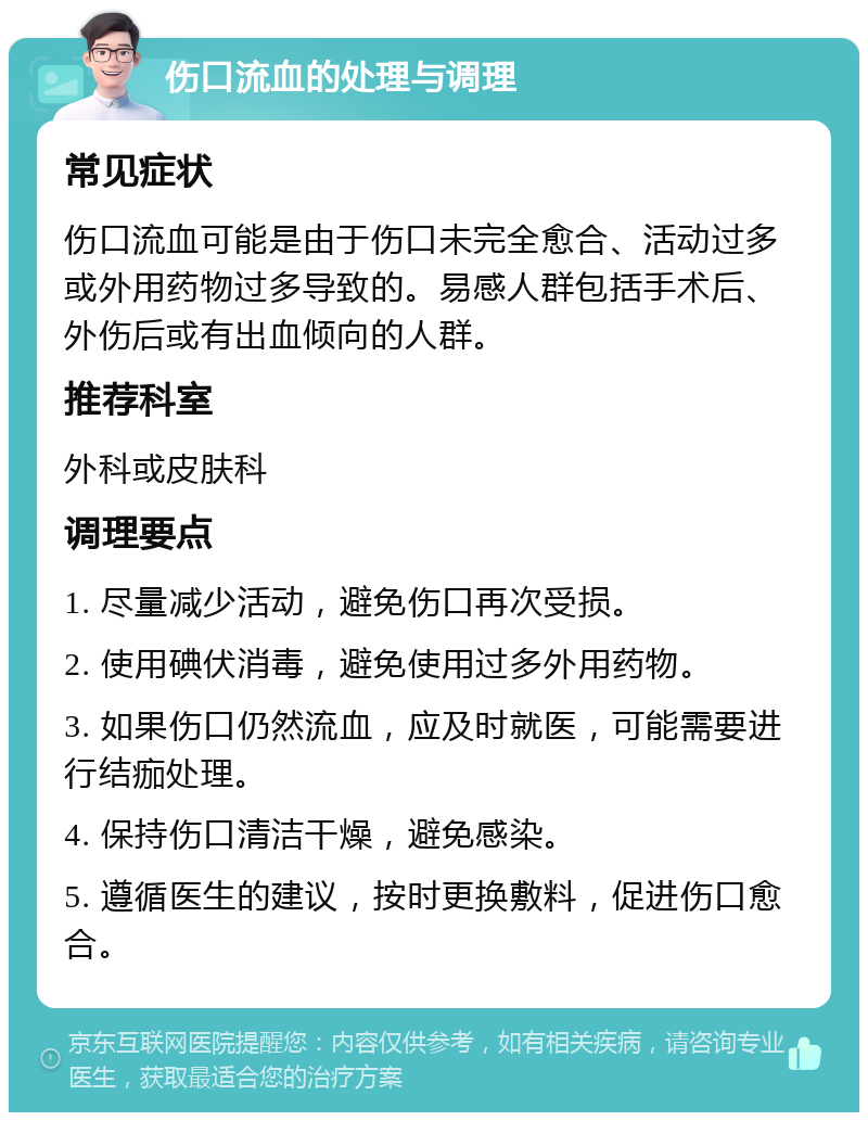 伤口流血的处理与调理 常见症状 伤口流血可能是由于伤口未完全愈合、活动过多或外用药物过多导致的。易感人群包括手术后、外伤后或有出血倾向的人群。 推荐科室 外科或皮肤科 调理要点 1. 尽量减少活动，避免伤口再次受损。 2. 使用碘伏消毒，避免使用过多外用药物。 3. 如果伤口仍然流血，应及时就医，可能需要进行结痂处理。 4. 保持伤口清洁干燥，避免感染。 5. 遵循医生的建议，按时更换敷料，促进伤口愈合。