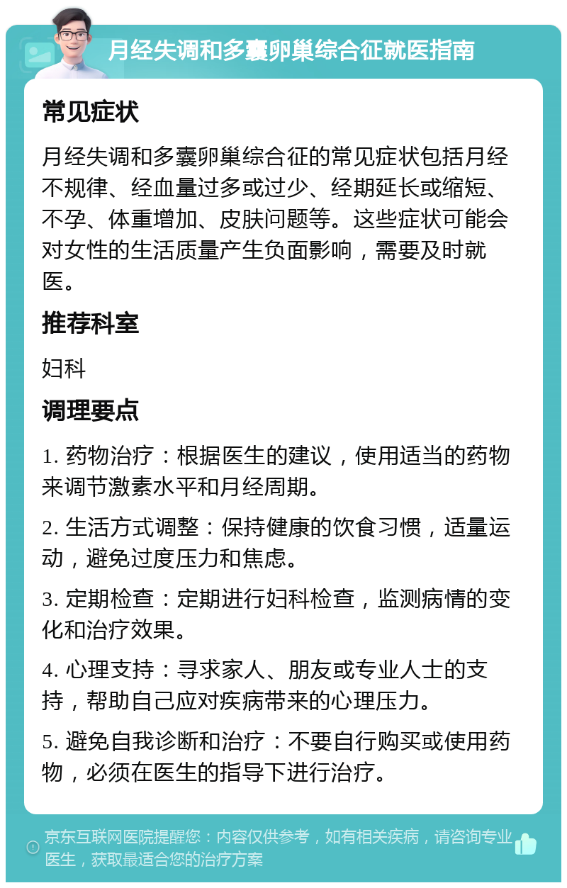 月经失调和多囊卵巢综合征就医指南 常见症状 月经失调和多囊卵巢综合征的常见症状包括月经不规律、经血量过多或过少、经期延长或缩短、不孕、体重增加、皮肤问题等。这些症状可能会对女性的生活质量产生负面影响，需要及时就医。 推荐科室 妇科 调理要点 1. 药物治疗：根据医生的建议，使用适当的药物来调节激素水平和月经周期。 2. 生活方式调整：保持健康的饮食习惯，适量运动，避免过度压力和焦虑。 3. 定期检查：定期进行妇科检查，监测病情的变化和治疗效果。 4. 心理支持：寻求家人、朋友或专业人士的支持，帮助自己应对疾病带来的心理压力。 5. 避免自我诊断和治疗：不要自行购买或使用药物，必须在医生的指导下进行治疗。