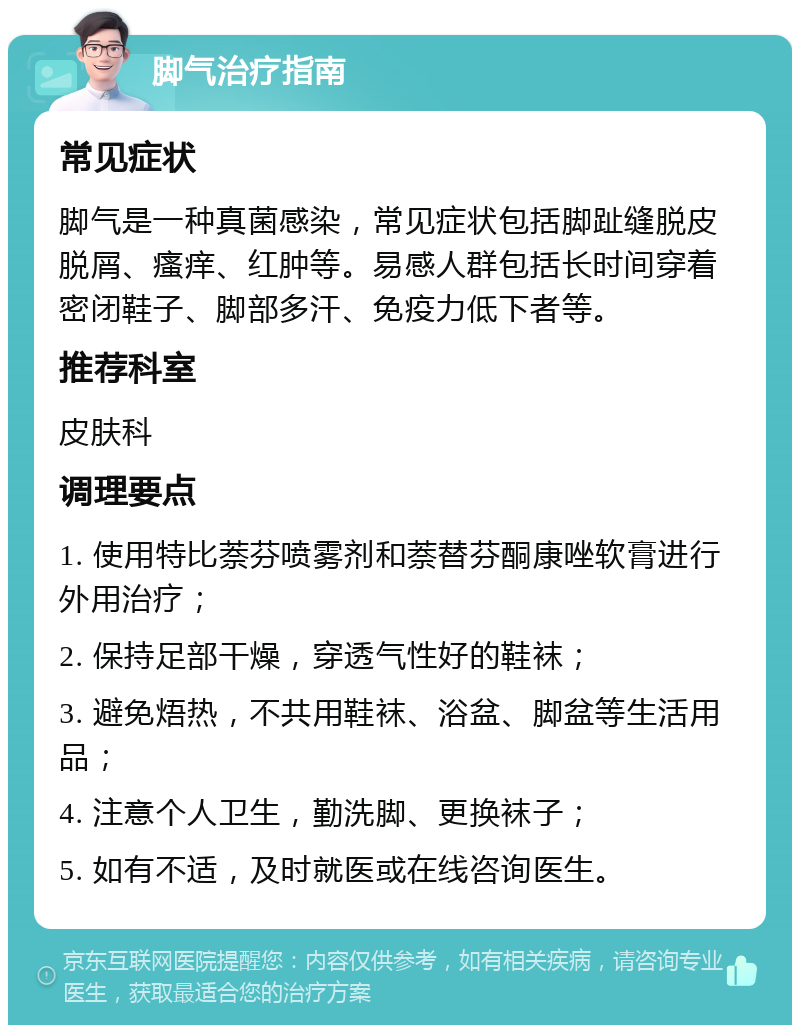 脚气治疗指南 常见症状 脚气是一种真菌感染，常见症状包括脚趾缝脱皮脱屑、瘙痒、红肿等。易感人群包括长时间穿着密闭鞋子、脚部多汗、免疫力低下者等。 推荐科室 皮肤科 调理要点 1. 使用特比萘芬喷雾剂和萘替芬酮康唑软膏进行外用治疗； 2. 保持足部干燥，穿透气性好的鞋袜； 3. 避免焐热，不共用鞋袜、浴盆、脚盆等生活用品； 4. 注意个人卫生，勤洗脚、更换袜子； 5. 如有不适，及时就医或在线咨询医生。