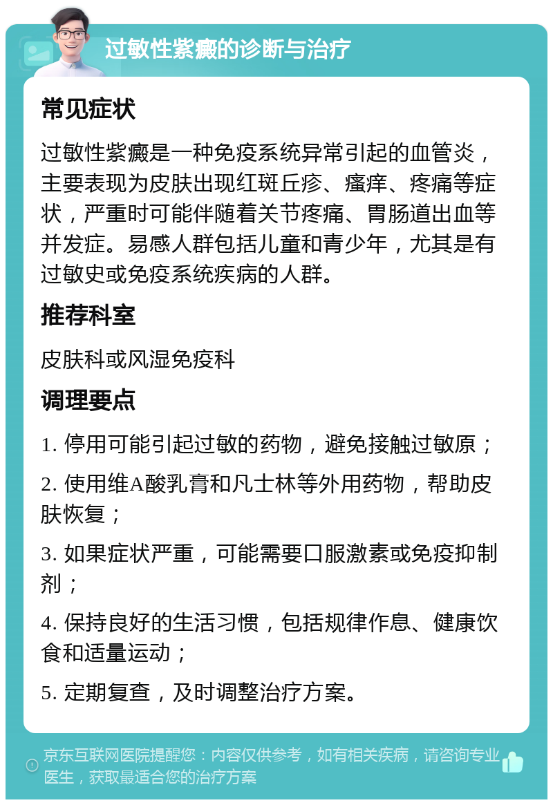 过敏性紫癜的诊断与治疗 常见症状 过敏性紫癜是一种免疫系统异常引起的血管炎，主要表现为皮肤出现红斑丘疹、瘙痒、疼痛等症状，严重时可能伴随着关节疼痛、胃肠道出血等并发症。易感人群包括儿童和青少年，尤其是有过敏史或免疫系统疾病的人群。 推荐科室 皮肤科或风湿免疫科 调理要点 1. 停用可能引起过敏的药物，避免接触过敏原； 2. 使用维A酸乳膏和凡士林等外用药物，帮助皮肤恢复； 3. 如果症状严重，可能需要口服激素或免疫抑制剂； 4. 保持良好的生活习惯，包括规律作息、健康饮食和适量运动； 5. 定期复查，及时调整治疗方案。