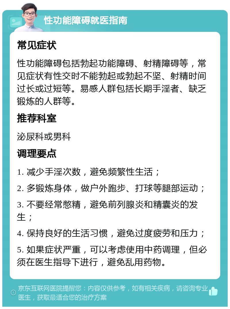 性功能障碍就医指南 常见症状 性功能障碍包括勃起功能障碍、射精障碍等，常见症状有性交时不能勃起或勃起不坚、射精时间过长或过短等。易感人群包括长期手淫者、缺乏锻炼的人群等。 推荐科室 泌尿科或男科 调理要点 1. 减少手淫次数，避免频繁性生活； 2. 多锻炼身体，做户外跑步、打球等腿部运动； 3. 不要经常憋精，避免前列腺炎和精囊炎的发生； 4. 保持良好的生活习惯，避免过度疲劳和压力； 5. 如果症状严重，可以考虑使用中药调理，但必须在医生指导下进行，避免乱用药物。