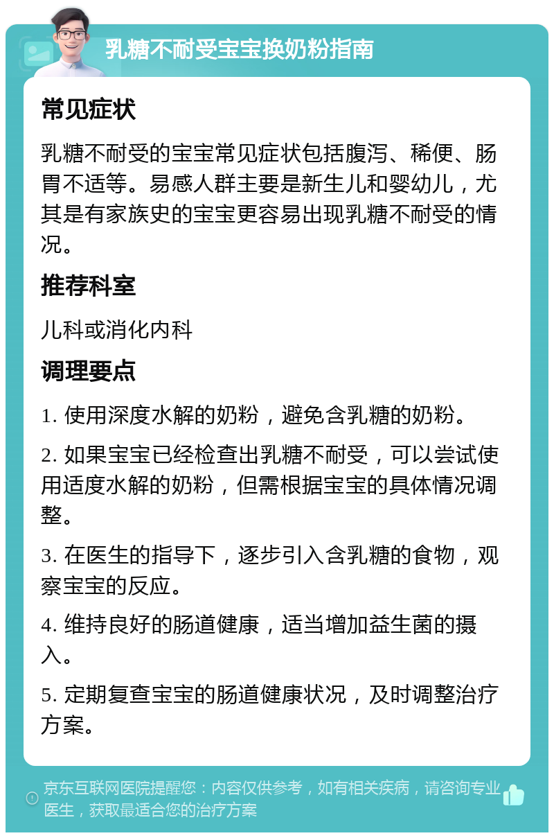 乳糖不耐受宝宝换奶粉指南 常见症状 乳糖不耐受的宝宝常见症状包括腹泻、稀便、肠胃不适等。易感人群主要是新生儿和婴幼儿，尤其是有家族史的宝宝更容易出现乳糖不耐受的情况。 推荐科室 儿科或消化内科 调理要点 1. 使用深度水解的奶粉，避免含乳糖的奶粉。 2. 如果宝宝已经检查出乳糖不耐受，可以尝试使用适度水解的奶粉，但需根据宝宝的具体情况调整。 3. 在医生的指导下，逐步引入含乳糖的食物，观察宝宝的反应。 4. 维持良好的肠道健康，适当增加益生菌的摄入。 5. 定期复查宝宝的肠道健康状况，及时调整治疗方案。