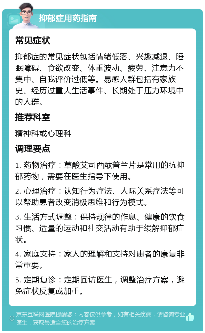 抑郁症用药指南 常见症状 抑郁症的常见症状包括情绪低落、兴趣减退、睡眠障碍、食欲改变、体重波动、疲劳、注意力不集中、自我评价过低等。易感人群包括有家族史、经历过重大生活事件、长期处于压力环境中的人群。 推荐科室 精神科或心理科 调理要点 1. 药物治疗：草酸艾司西酞普兰片是常用的抗抑郁药物，需要在医生指导下使用。 2. 心理治疗：认知行为疗法、人际关系疗法等可以帮助患者改变消极思维和行为模式。 3. 生活方式调整：保持规律的作息、健康的饮食习惯、适量的运动和社交活动有助于缓解抑郁症状。 4. 家庭支持：家人的理解和支持对患者的康复非常重要。 5. 定期复诊：定期回访医生，调整治疗方案，避免症状反复或加重。