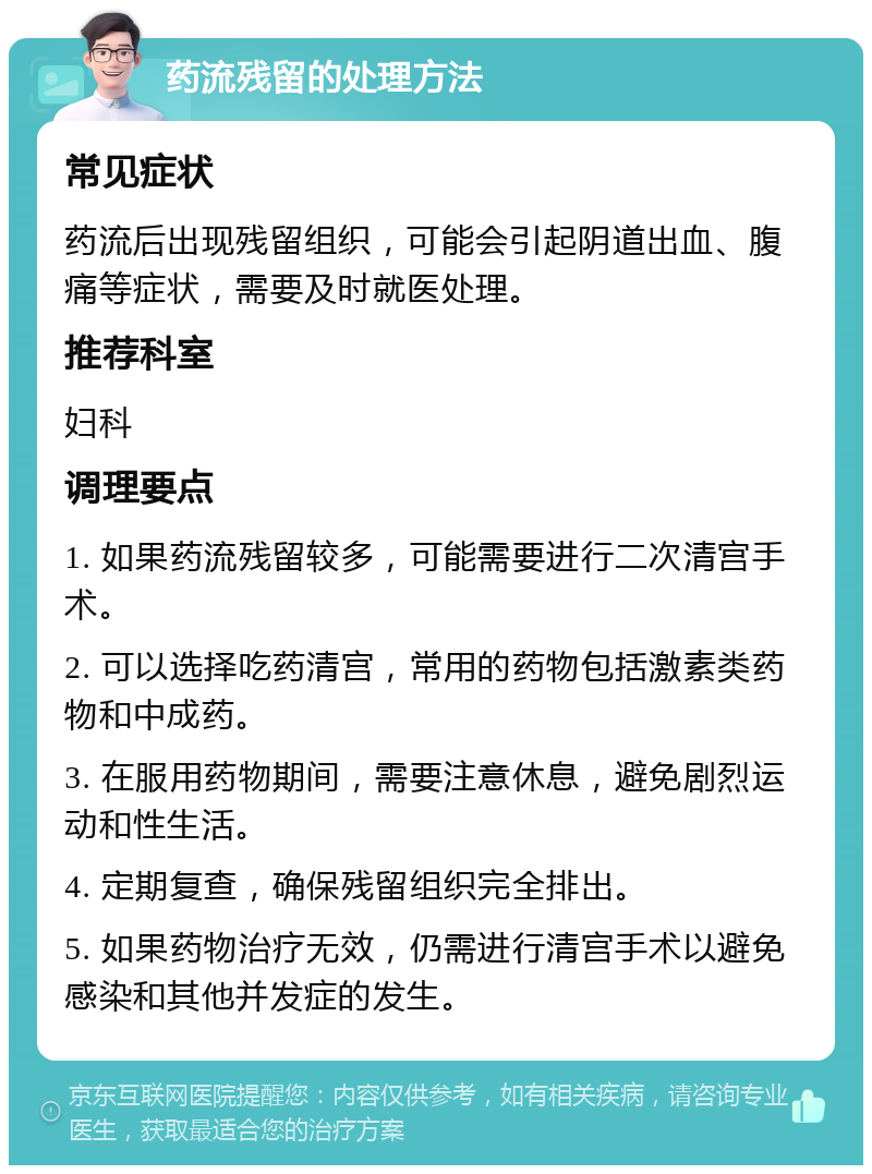 药流残留的处理方法 常见症状 药流后出现残留组织，可能会引起阴道出血、腹痛等症状，需要及时就医处理。 推荐科室 妇科 调理要点 1. 如果药流残留较多，可能需要进行二次清宫手术。 2. 可以选择吃药清宫，常用的药物包括激素类药物和中成药。 3. 在服用药物期间，需要注意休息，避免剧烈运动和性生活。 4. 定期复查，确保残留组织完全排出。 5. 如果药物治疗无效，仍需进行清宫手术以避免感染和其他并发症的发生。