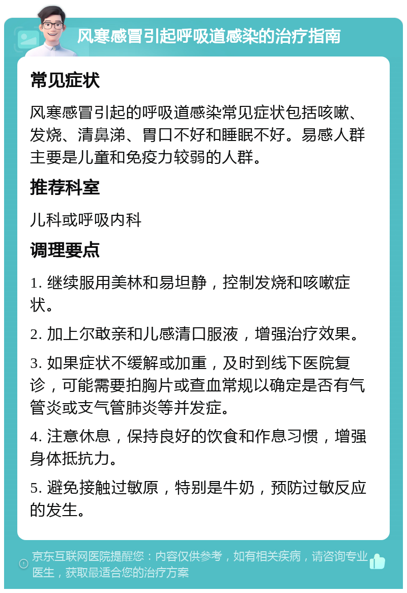 风寒感冒引起呼吸道感染的治疗指南 常见症状 风寒感冒引起的呼吸道感染常见症状包括咳嗽、发烧、清鼻涕、胃口不好和睡眠不好。易感人群主要是儿童和免疫力较弱的人群。 推荐科室 儿科或呼吸内科 调理要点 1. 继续服用美林和易坦静，控制发烧和咳嗽症状。 2. 加上尔敢亲和儿感清口服液，增强治疗效果。 3. 如果症状不缓解或加重，及时到线下医院复诊，可能需要拍胸片或查血常规以确定是否有气管炎或支气管肺炎等并发症。 4. 注意休息，保持良好的饮食和作息习惯，增强身体抵抗力。 5. 避免接触过敏原，特别是牛奶，预防过敏反应的发生。