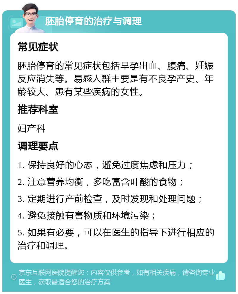 胚胎停育的治疗与调理 常见症状 胚胎停育的常见症状包括早孕出血、腹痛、妊娠反应消失等。易感人群主要是有不良孕产史、年龄较大、患有某些疾病的女性。 推荐科室 妇产科 调理要点 1. 保持良好的心态，避免过度焦虑和压力； 2. 注意营养均衡，多吃富含叶酸的食物； 3. 定期进行产前检查，及时发现和处理问题； 4. 避免接触有害物质和环境污染； 5. 如果有必要，可以在医生的指导下进行相应的治疗和调理。