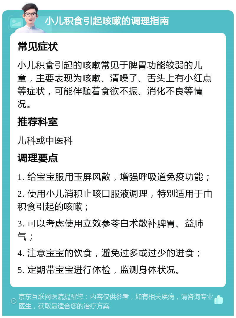 小儿积食引起咳嗽的调理指南 常见症状 小儿积食引起的咳嗽常见于脾胃功能较弱的儿童，主要表现为咳嗽、清嗓子、舌头上有小红点等症状，可能伴随着食欲不振、消化不良等情况。 推荐科室 儿科或中医科 调理要点 1. 给宝宝服用玉屏风散，增强呼吸道免疫功能； 2. 使用小儿消积止咳口服液调理，特别适用于由积食引起的咳嗽； 3. 可以考虑使用立效参苓白术散补脾胃、益肺气； 4. 注意宝宝的饮食，避免过多或过少的进食； 5. 定期带宝宝进行体检，监测身体状况。