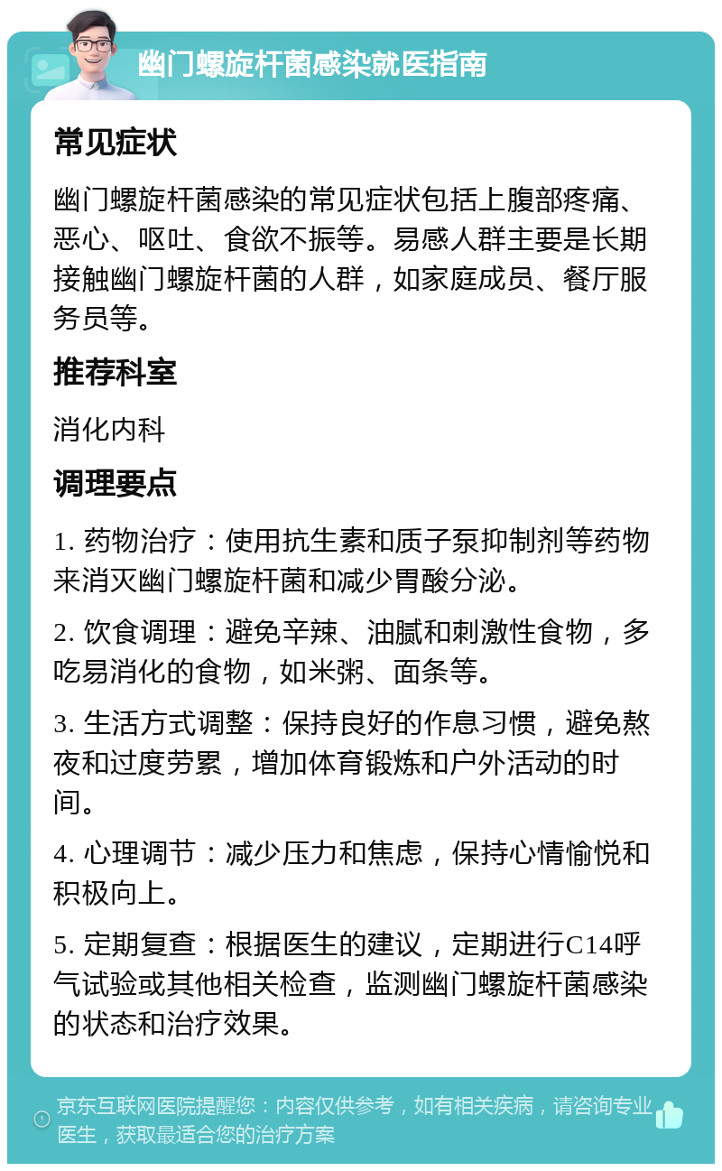 幽门螺旋杆菌感染就医指南 常见症状 幽门螺旋杆菌感染的常见症状包括上腹部疼痛、恶心、呕吐、食欲不振等。易感人群主要是长期接触幽门螺旋杆菌的人群，如家庭成员、餐厅服务员等。 推荐科室 消化内科 调理要点 1. 药物治疗：使用抗生素和质子泵抑制剂等药物来消灭幽门螺旋杆菌和减少胃酸分泌。 2. 饮食调理：避免辛辣、油腻和刺激性食物，多吃易消化的食物，如米粥、面条等。 3. 生活方式调整：保持良好的作息习惯，避免熬夜和过度劳累，增加体育锻炼和户外活动的时间。 4. 心理调节：减少压力和焦虑，保持心情愉悦和积极向上。 5. 定期复查：根据医生的建议，定期进行C14呼气试验或其他相关检查，监测幽门螺旋杆菌感染的状态和治疗效果。