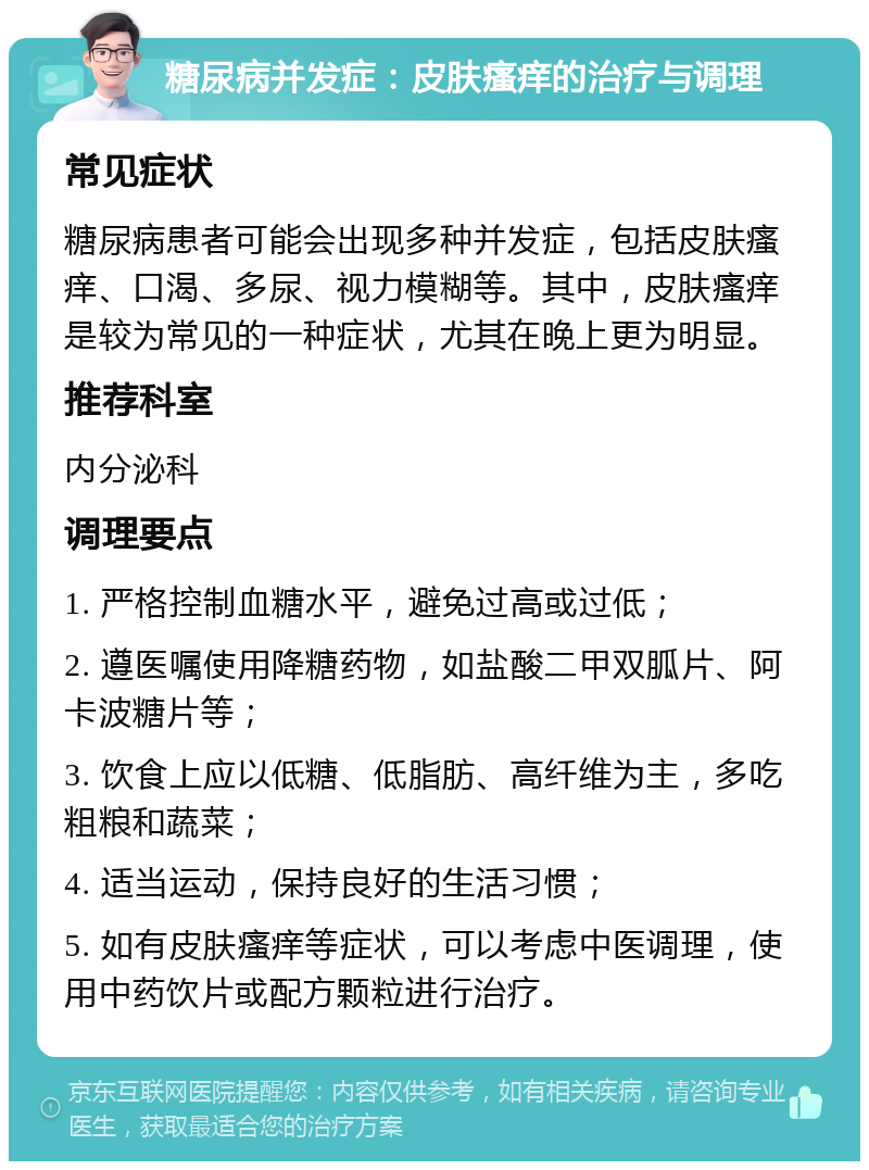 糖尿病并发症：皮肤瘙痒的治疗与调理 常见症状 糖尿病患者可能会出现多种并发症，包括皮肤瘙痒、口渴、多尿、视力模糊等。其中，皮肤瘙痒是较为常见的一种症状，尤其在晚上更为明显。 推荐科室 内分泌科 调理要点 1. 严格控制血糖水平，避免过高或过低； 2. 遵医嘱使用降糖药物，如盐酸二甲双胍片、阿卡波糖片等； 3. 饮食上应以低糖、低脂肪、高纤维为主，多吃粗粮和蔬菜； 4. 适当运动，保持良好的生活习惯； 5. 如有皮肤瘙痒等症状，可以考虑中医调理，使用中药饮片或配方颗粒进行治疗。