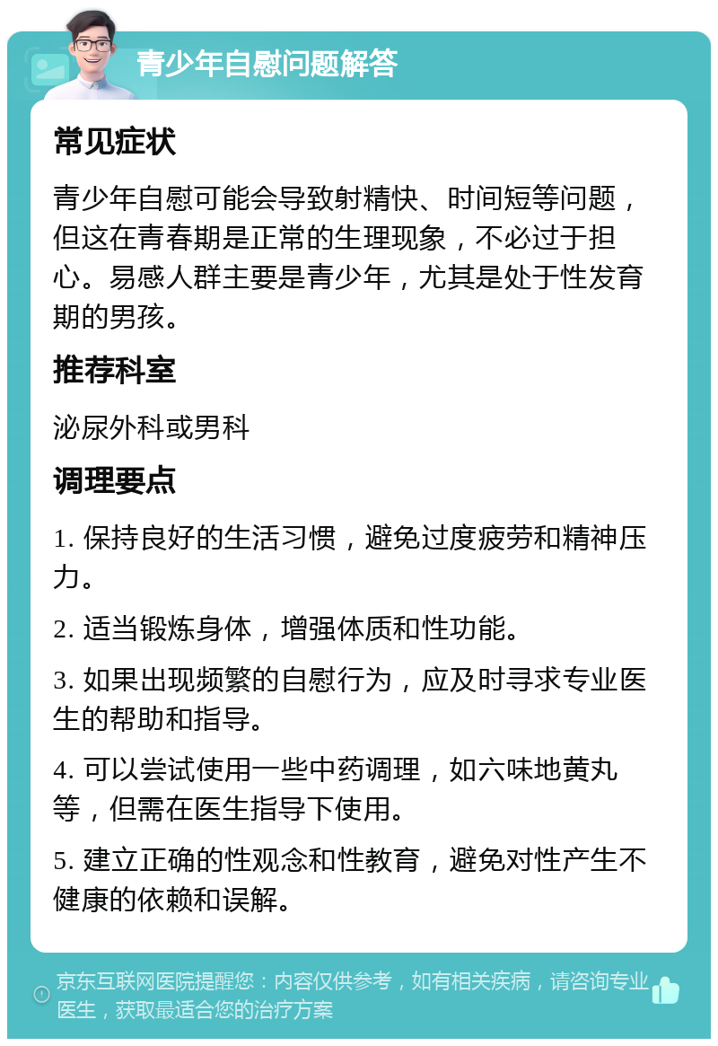 青少年自慰问题解答 常见症状 青少年自慰可能会导致射精快、时间短等问题，但这在青春期是正常的生理现象，不必过于担心。易感人群主要是青少年，尤其是处于性发育期的男孩。 推荐科室 泌尿外科或男科 调理要点 1. 保持良好的生活习惯，避免过度疲劳和精神压力。 2. 适当锻炼身体，增强体质和性功能。 3. 如果出现频繁的自慰行为，应及时寻求专业医生的帮助和指导。 4. 可以尝试使用一些中药调理，如六味地黄丸等，但需在医生指导下使用。 5. 建立正确的性观念和性教育，避免对性产生不健康的依赖和误解。