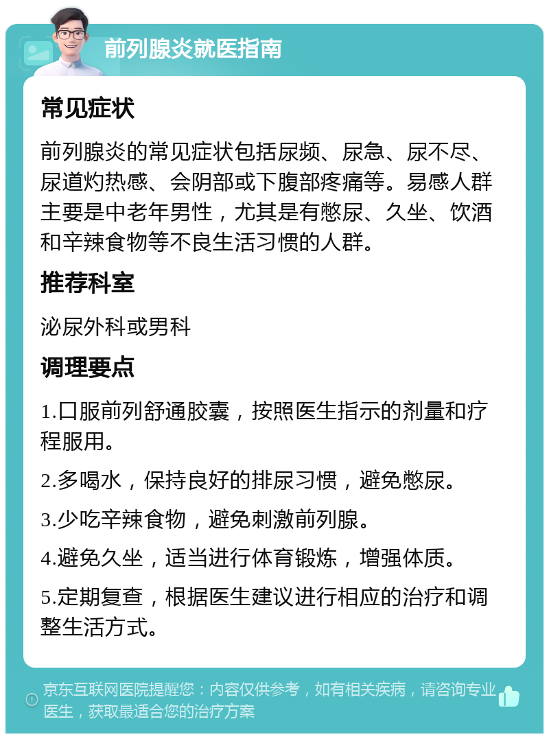 前列腺炎就医指南 常见症状 前列腺炎的常见症状包括尿频、尿急、尿不尽、尿道灼热感、会阴部或下腹部疼痛等。易感人群主要是中老年男性，尤其是有憋尿、久坐、饮酒和辛辣食物等不良生活习惯的人群。 推荐科室 泌尿外科或男科 调理要点 1.口服前列舒通胶囊，按照医生指示的剂量和疗程服用。 2.多喝水，保持良好的排尿习惯，避免憋尿。 3.少吃辛辣食物，避免刺激前列腺。 4.避免久坐，适当进行体育锻炼，增强体质。 5.定期复查，根据医生建议进行相应的治疗和调整生活方式。